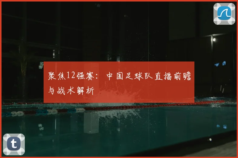 聚焦12强赛:中国足球队直播前瞻与战术解析