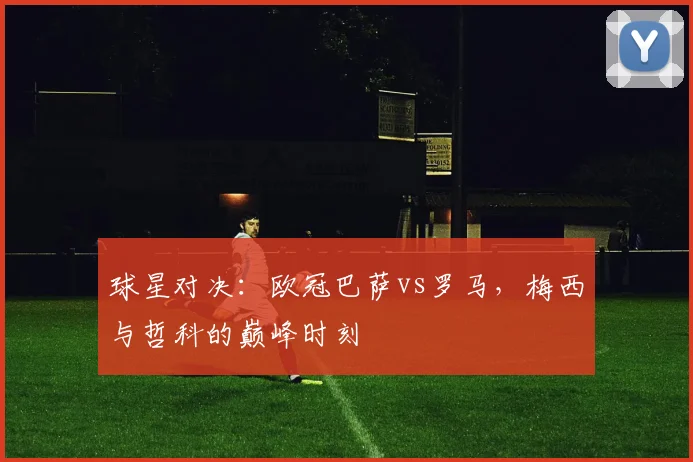 球星对决：欧冠巴萨vs罗马，梅西与哲科的巅峰时刻