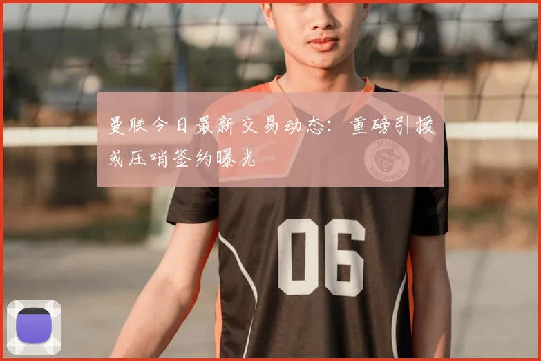 曼联今日最新交易动态：重磅引援或压哨签约曝光