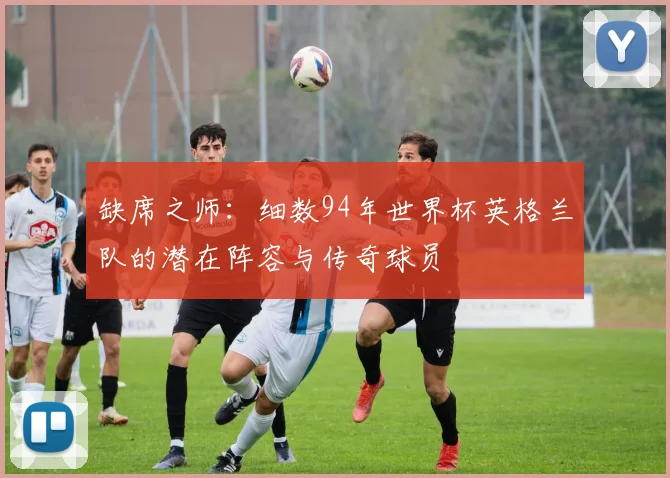 缺席之师：细数94年世界杯英格兰队的潜在阵容与传奇球员