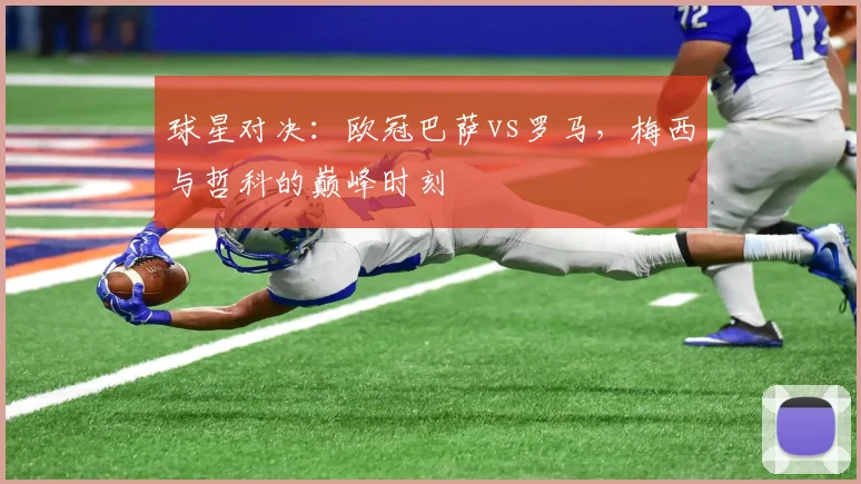 球星对决：欧冠巴萨vs罗马，梅西与哲科的巅峰时刻