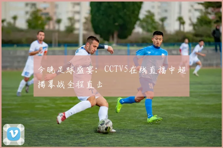 今晚足球盛宴：CCTV5在线直播中超揭幕战全程直击