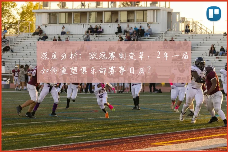 深度分析：欧冠赛制变革，2年一届如何重塑俱乐部赛事日历？